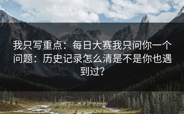我只写重点:每日大赛我只问你一个问题:历史记录怎么清是不是你也遇到过? 我只写重点:每日大赛我只问你一个问题:历史记录怎么清是不是你也遇到过?