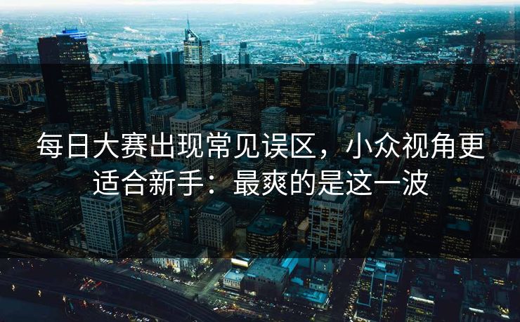 每日大赛出现常见误区，小众视角更适合新手：最爽的是这一波