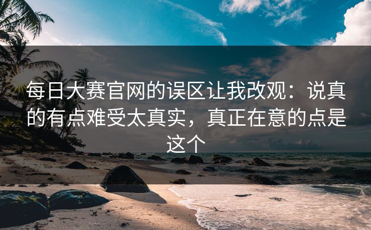 每日大赛官网的误区让我改观:说真的有点难受太真实,真正在意的点是这个 每日大赛官网的误区让我改观:说真的有点难受太真实,真正在意的点是这个