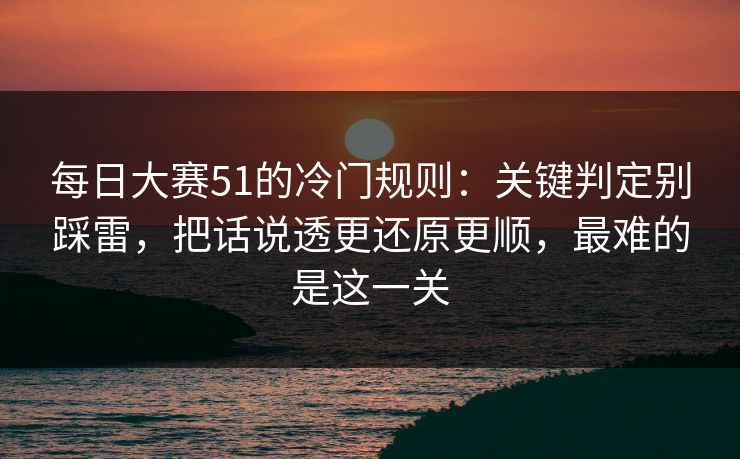 每日大赛51的冷门规则：关键判定别踩雷，把话说透更还原更顺，最难的是这一关