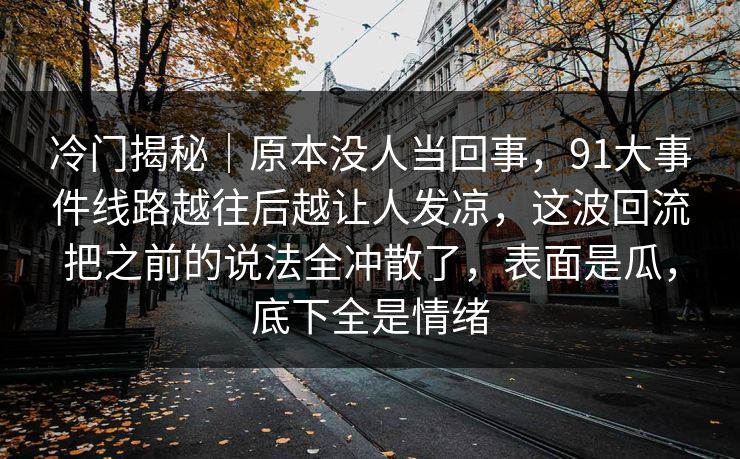 冷门揭秘｜原本没人当回事，91大事件线路越往后越让人发凉，这波回流把之前的说法全冲散了，表面是瓜，底下全是情绪