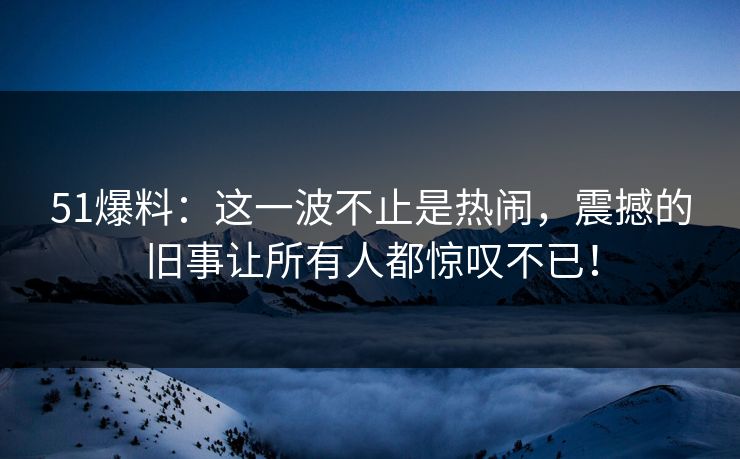 51爆料：这一波不止是热闹，震撼的旧事让所有人都惊叹不已！