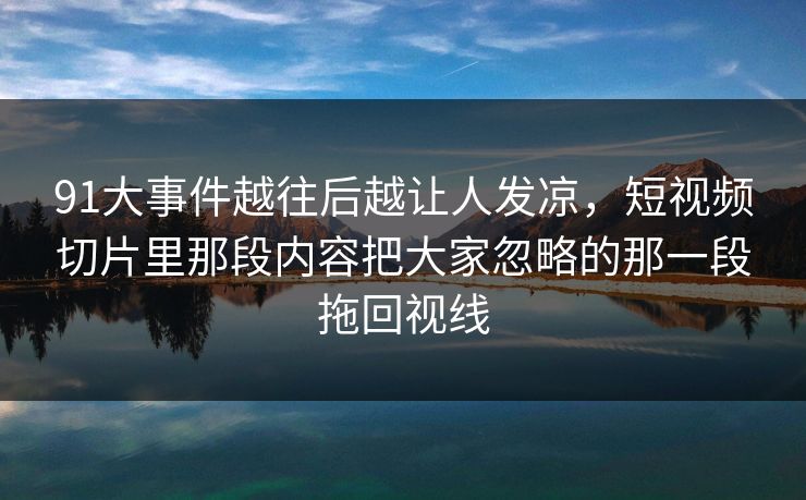 91大事件越往后越让人发凉,短视频切片里那段内容把大家忽略的那一段拖回视线